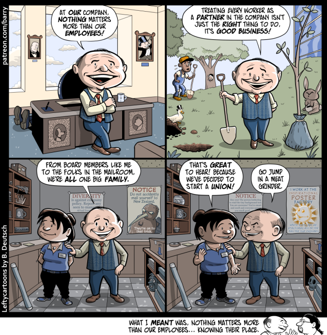This cartoon has four panels, plus a tiny “kicker” panel under the bottom of the fourth panel.
PANEL 1
An executive type leans against his desk as he smiles and talks to us.
EXEC: At our company, nothing matters more than our employees!
PANEL 2
The same executive is now outdoors, holding a shovel next to a hole for a tree that’s to be planted.
EXEC: Treating every worker as a partner in the company isn’t just the right thing to do, it’s good business!
PANEL 3
The executive, still grinning and talking to us, is now in a corporate mailroom. A worker with a nametag stands next to him, smiling, and he has an avuncular hand on her shoulder.
EXEC: From board members like me to the folks in the mailroom, we’re all one big family.
PANEL 4
The worker, still smiling, has turned to talk to the exec. He smiles at her, but it’s sadistic looking.
WORKER: That’s great to hear! Because we’ve decided to start a union!
EXEC: Go jump in a meat grinder.
TINY KICKER PANEL AT THE BOTTOM
The exec talks to Barry the cartoonist.
EXEC: What I meant was, nothing matters more than our employees… knowing their place.
(visit the site for even more alt text) This cartoon has four panels, plus a tiny “kicker” panel under the bottom of the fourth panel.
PANEL 1
An executive type leans against his desk as he smiles and talks to us.
EXEC: At our company, nothing matters more than our employees!
PANEL 2
The same executive is now outdoors, holding a shovel next to a hole for a tree that’s to be planted.
EXEC: Treating every worker as a partner in the company isn’t just the right thing to do, it’s good business!
PANEL 3
The executive, still grinning and talking to us, is now in a corporate mailroom. A worker with a nametag stands next to him, smiling, and he has an avuncular hand on her shoulder.
EXEC: From board members like me to the folks in the mailroom, we’re all one big family.
PANEL 4
The worker, still smiling, has turned to talk to the exec. He smiles at her, but it’s sadistic looking.
WORKER: That’s great to hear! Because we’ve decided to start a union!
EXEC: Go jump in a meat grinder.
TINY KICKER PANEL AT THE BOTTOM
The exec talks to Barry the cartoonist.
EXEC: What I meant was, nothing matters more than our employees… knowing their place.
(visit the site for even more alt text)