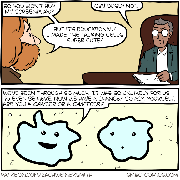 two-panel comic

panel 1 (business scene)
"So you won't buy my screenplay?" - "obviously not." - "but it's educational! I made the talking cells super cute!"

second panel (two cell-blobs with faces):
"We've been through so much. It was so unlikely for us to even be here. Now we have a chance! Now we have a chance! So ask yourself! Are you a CANcer or a CAN'Tcer?"