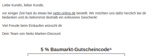 Liebe Kundin, lieber Kunde,
vor einiger Zeit hast du etwas bei netto-online.de bestellt. Wir möchten uns dafür herzlich bei dir bedanken und du bekommst deshalb ein exklusives Geschenk!
Viel Freude beim Einkaufen wünscht dir
Dein Team von Netto Marken-Discount
Lebensmittel
5 % Baumarkt-Gutscheincode⁵ Liebe Kundin, lieber Kunde,
vor einiger Zeit hast du etwas bei netto-online.de bestellt. Wir möchten uns dafür herzlich bei dir bedanken und du bekommst deshalb ein exklusives Geschenk!
Viel Freude beim Einkaufen wünscht dir
Dein Team von Netto Marken-Discount
Lebensmittel
5 % Baumarkt-Gutscheincode⁵