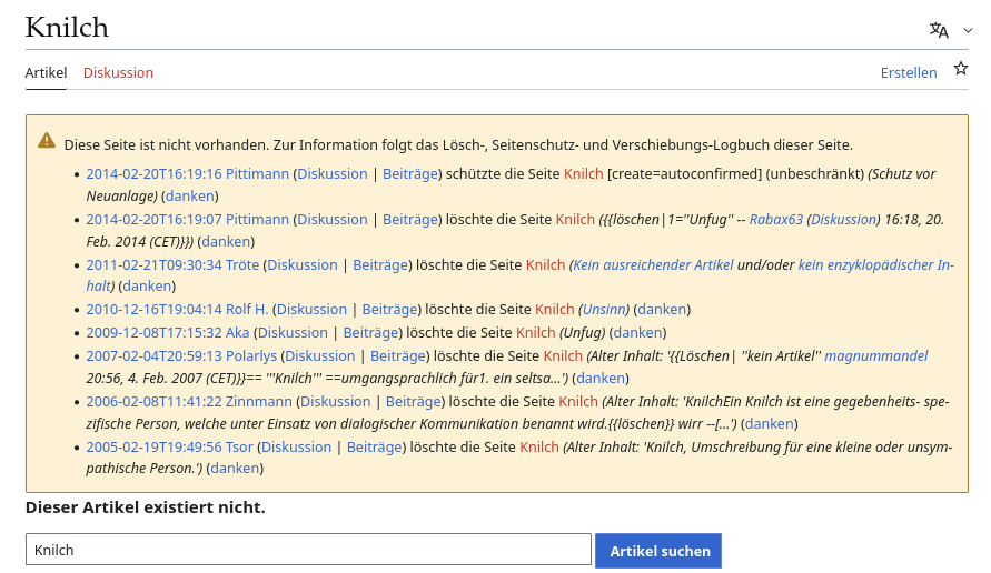Wikipedia-Nicht-Seite zu 'Knilch"

Diese Seite ist nicht vorhanden. Zur Information folgt das Lösch-, Seitenschutz- und Verschiebungs-Logbuch dieser Seite.

    2014-02-20T16:19:16 Pittimann Diskussion Beiträge schützte die Seite Knilch ‎‎[create=autoconfirmed] (unbeschränkt) (Schutz vor Neuanlage) (danken)
    2014-02-20T16:19:07 Pittimann Diskussion Beiträge löschte die Seite Knilch ({{löschen|1=''Unfug'' -- Rabax63 (Diskussion) 16:18, 20. Feb. 2014 (CET)}}) (danken)
    2011-02-21T09:30:34 Tröte Diskussion Beiträge löschte die Seite Knilch (Kein ausreichender Artikel und/oder kein enzyklopädischer Inhalt) (danken)
    2010-12-16T19:04:14 Rolf H. Diskussion Beiträge löschte die Seite Knilch (Unsinn) (danken)
    2009-12-08T17:15:32 Aka Diskussion Beiträge löschte die Seite Knilch (Unfug) (danken)
    2007-02-04T20:59:13 Polarlys Diskussion Beiträge löschte die Seite Knilch (Alter Inhalt: '{{Löschen| ''kein Artikel'' magnummandel 20:56, 4. Feb. 2007 (CET)}}== '''Knilch''' ==umgangsprachlich für1. ein seltsa...') (danken)
    2006-02-08T11:41:22 Zinnmann Diskussion Beiträge löschte die Seite Knilch (Alter Inhalt: 'KnilchEin Knilch ist eine gegebenheits- spezifische Person, welche unter Einsatz von dialogischer Kommunikation benannt wird.{{löschen}} wirr --[...') (danken)
    2005-02-19T19:49:56 Tsor Diskussion Beiträge löschte die Seite Knilch (Alter Inhalt: 'Knilch, Umschreibung für eine kleine oder unsympathische Person.') (danken)