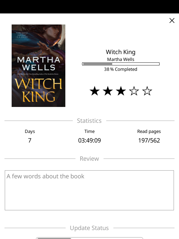 status page of my ebook reader software
Witch King b Martha Wells
38% Complete
3 out of 5 stars
7 days or 3h 49min
page 197 of 562
no review yet status page of my ebook reader software
Witch King b Martha Wells
38% Complete
3 out of 5 stars
7 days or 3h 49min
page 197 of 562
no review yet