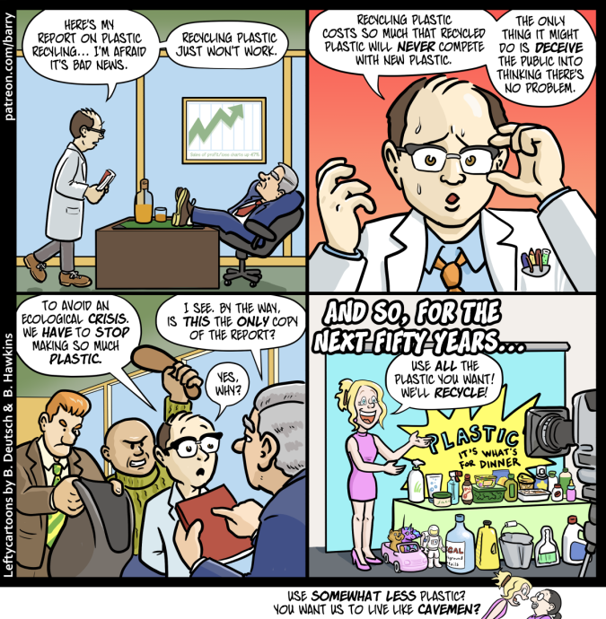 TRANSCRIPT OF CARTOON

This cartoon has four panels. There’s also a tiny “kicker” panel under the strip.

PANEL 1

A researcher wearing a white lab coat and carrying a thick bound report walks into an executive’s office. The executive is sitting with his feet on a big desk.

RESEARCHER: Here’s my report on plastic recycling… I’m afraid it’s bad news. Recycling plastic just won’t work.

PANEL 2

A close up of the researcher, who looks very nervous.

RESEARCHER: Recycling plastic costs so much that recycled plastic will never compete with new plastic. The only thing it might do is deceive the public into thinking there’s no problem.

PANEL 3

The executive is now holding the report. Behind the researcher, two toughs are creeping up, one raising a bludgeoning tool up to hit the researcher, the other holding out a sack big enough to hide a body.

RESEARCHER: To avoid an ecological crisis, we have to stop making so much plastic.

EXECUTIVE: I see. By the way, is this the only copy of the report?

RESEARCHER: Yes, why?

PANEL 4

CAPTION: And so, for the next fifty years…

A spokesmodel woman stands in front of cameras, next to a table overflowing with plastic products.

SPOKESMODEL: Use all the plastic you want! We’ll recycle!

TINY KICKER PANEL

The spokesmodel yells at Barry.

SPOKESMODEL: Use somewhat less plastic? You want us to live like cavemen?

CHICKEN FAT WATCH

“Chicken fat” is obsolete cartoonists’ jargon for unimportant but fun details.

PANEL 1 – A framed graph on the wall seems to show profits moving up. The caption under the graph says “Sales of profit/loss charts up 47%”

PANEL 2 – One of the pens in the researcher’s breast pocket is actually a little test tube containing bubbling green liquid.

PANEL 4 – The backdrop says “Plastic: It’s what’s for dinner.” A little toy plastic car is being driven by a plastic kitten and unicorn. A label of a large bottle says “5 GAL background details.”