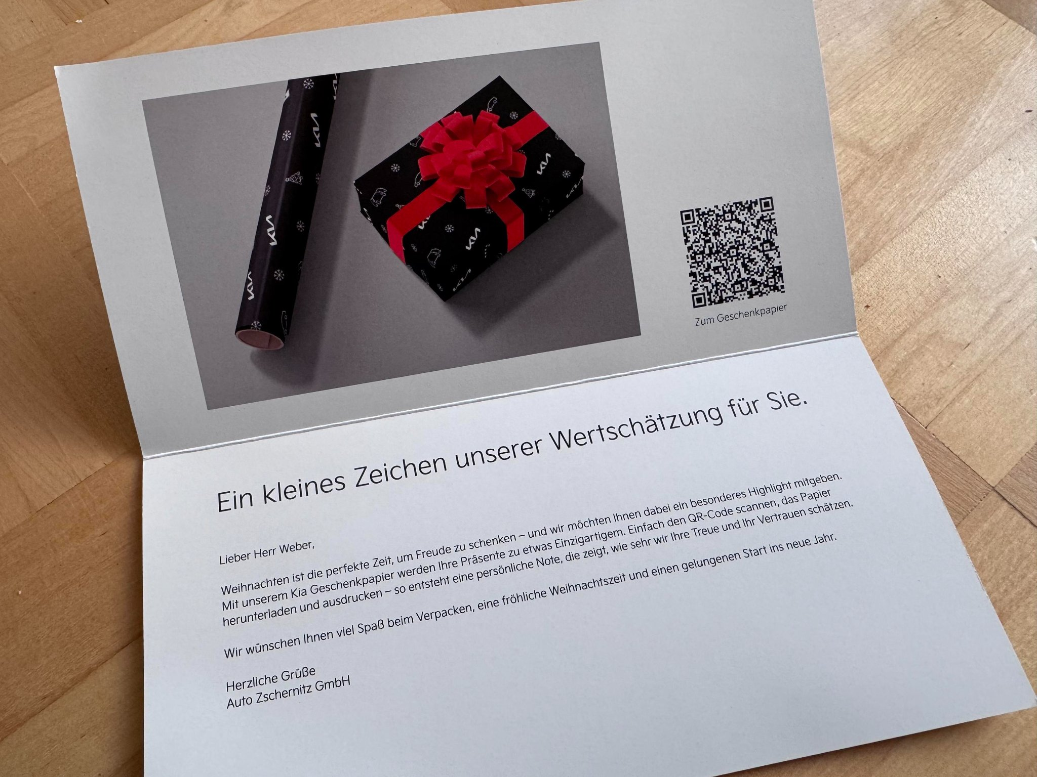 Ein Brief vom "Auto Zschernitz GmbH" an einen Herrn Weber

Lieber Herr Weber,

Weihnachten ist die perfekte Zeit, um Freude zu schenken - und wir möchten Ihnen dabei ein besonderes Highlight mitgeben.
Mit unserem Kia Geschenkpapier werden Ihre Geschenke zu etwas Einzigartigem. Einfach den QR-Code scannen, das Papier herunterladen und ausdrucken - so entsteht eine persönliche Note, die zeigt wie sehr wir Ihre Treue und Ihr Vertrauen schätzen.

Wir wünschen Ihnen viel Spaß beim Verpacken, eine fröhliche Weihnachtszeit und einen gelungenen Start ins neue Jahr.

Herzliche Grüße
Auto Zschernitz GmbH
