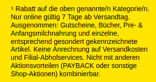 ⁵ Rabatt auf die oben genannte/n Kategorie/n. Nur online gültig 7 Tage ab Versandtag. Ausgenommen: Gutscheine, Bücher, Pre- & Anfangsmilchnahrung und einzelne, entsprechend gesondert gekennzeichnete Artikel. Keine Anrechnung auf Versandkosten und Filial-Abholservices. Nicht mit anderen Aktionsvorteilen (PAYBACK oder sonstige Shop-Aktionen) kombinierbar. ⁵ Rabatt auf die oben genannte/n Kategorie/n. Nur online gültig 7 Tage ab Versandtag. Ausgenommen: Gutscheine, Bücher, Pre- & Anfangsmilchnahrung und einzelne, entsprechend gesondert gekennzeichnete Artikel. Keine Anrechnung auf Versandkosten und Filial-Abholservices. Nicht mit anderen Aktionsvorteilen (PAYBACK oder sonstige Shop-Aktionen) kombinierbar.
