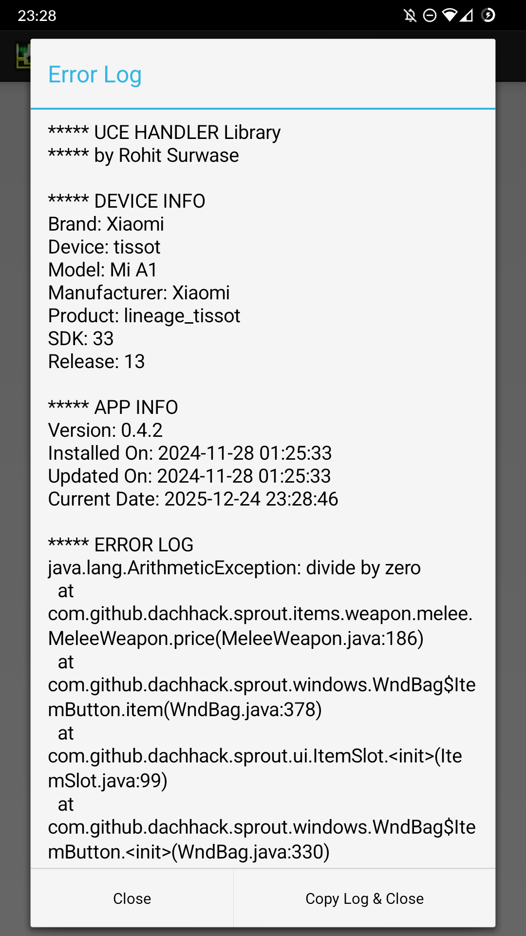 ***** UCE HANDLER Library 
***** by Rohit Surwase 

***** DEVICE INFO 
Brand: Xiaomi
Device: tissot
Model: Mi A1
Manufacturer: Xiaomi
Product: lineage_tissot
SDK: 33
Release: 13

***** APP INFO 
Version: 0.4.2
Installed On: 2024-11-28 01:25:33
Updated On: 2024-11-28 01:25:33
Current Date: 2025-12-24 23:28:46

***** ERROR LOG 
java.lang.ArithmeticException: divide by zero
	at com.github.dachhack.sprout.items.weapon.melee.MeleeWeapon.price(MeleeWeapon.java:186)
	at com.github.dachhack.sprout.windows.WndBag$ItemButton.item(WndBag.java:378)
	at com.github.dachhack.sprout.ui.ItemSlot.<init>(ItemSlot.java:99)
	at com.github.dachhack.sprout.windows.WndBag$ItemButton.<init>(WndBag.java:330)
	at com.github.dachhack.sprout.windows.WndBag.placeItem(WndBag.java:209)
	at com.github.dachhack.sprout.windows.WndBag.placeItems(WndBag.java:188)
	at com.github.dachhack.sprout.windows.WndBag.<init>(WndBag.java:121)
	at com.github.dachhack.sprout.windows.WndBag.lastBag(WndBag.java:153)
	at com.github.dachhack.sprout.scenes.GameScene.selectItem(GameScene.java:707)
	at com.github.dachhack.sprout.actors.mobs.npcs.Shopkeeper.sell(Shopkeeper.java:86)
	at com.github.dachhack.sprout.actors.mobs.npcs.Shopkeeper.interact(Shopkeeper.java:102)
	at com.github.dachhack.sprout.actors.hero.Hero.actInteract(Hero.java:695)
	at com.github.dachhack.sprout.actors.hero.Hero.act(Hero.java:592)
	at com.github.dachhack.sprout.actors.Actor.process(Actor.java:218)
	at com.github.dachhack.sprout.scenes.GameScene.update(GameScene.java:398)
	at com.watabou.noosa.Game.update(Game.java:308)
	at com.watabou.noosa.Game.step(Game.java:275)
	at com.watabou.noosa.Game.onDrawFrame(Game.java:211)
	at android.opengl.GLSurfaceView$GLThread.guardedRun(GLSurfaceView.java:1573)
	at android.opengl.GLSurfaceView$GLThread.run(GLSurfaceView.java:1272)



***** END OF LOG *****
