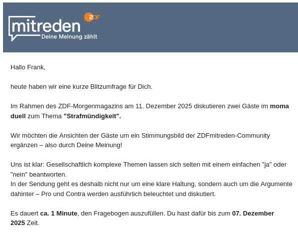 ZDF mitreden (Logo)

Hallo Frank,

heute haben wir eine kurze Blitzumfrage für Dich. 

Im Rahmen des ZDF-Morgenmagazins am 11. Dezember 2025 diskutieren zwei Gäste im moma duell zum Thema "Strafmündigkeit".

Wir möchten die Ansichten der Gäste um ein Stimmungsbild der ZDFmitreden-Community ergänzen – also durch Deine Meinung!

Uns ist klar: Gesellschaftlich komplexe Themen lassen sich selten mit einem einfachen "ja" oder "nein" beantworten.
In der Sendung geht es deshalb nicht nur um eine klare Haltung, sondern auch um die Argumente dahinter – Pro und Contra werden ausführlich beleuchtet und diskutiert.

Es dauert ca. 1 Minute, den Fragebogen auszufüllen. Du hast dafür bis zum 07. Dezember 2025 Zeit.
