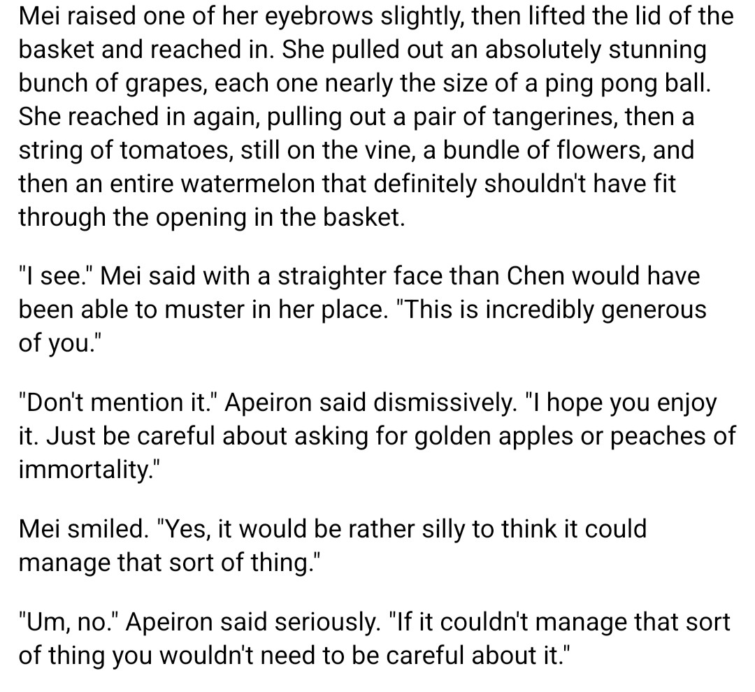 "Don't mention it." Apeiron said dismissively. "I hope you enjoy it. Just be careful about asking for golden apples or peaches of immortality."

Mei smiled. "Yes, it would be rather silly to think it could manage that sort of thing."

"Um, no." Apeiron said seriously. "If it couldn't manage that sort of thing you wouldn't need to be careful about it."